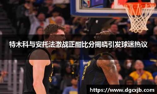 特木科与安托法激战正酣比分揭晓引发球迷热议